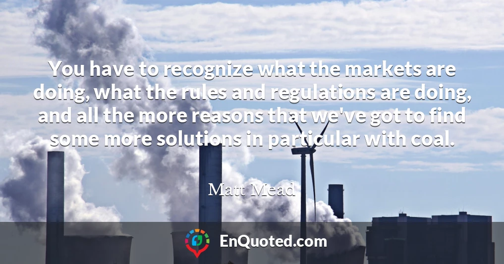 You have to recognize what the markets are doing, what the rules and regulations are doing, and all the more reasons that we've got to find some more solutions in particular with coal.