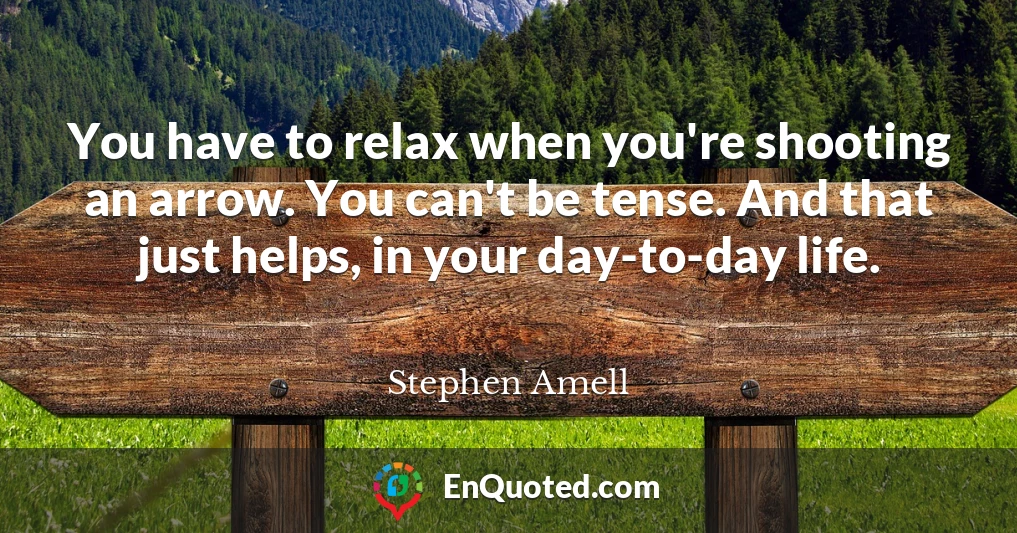 You have to relax when you're shooting an arrow. You can't be tense. And that just helps, in your day-to-day life.