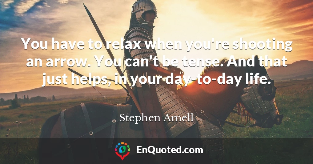 You have to relax when you're shooting an arrow. You can't be tense. And that just helps, in your day-to-day life.