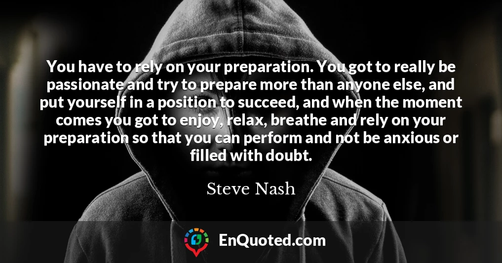 You have to rely on your preparation. You got to really be passionate and try to prepare more than anyone else, and put yourself in a position to succeed, and when the moment comes you got to enjoy, relax, breathe and rely on your preparation so that you can perform and not be anxious or filled with doubt.