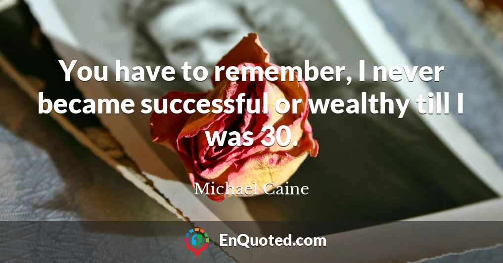 You have to remember, I never became successful or wealthy till I was 30.