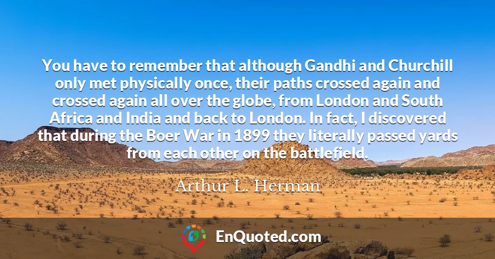 You have to remember that although Gandhi and Churchill only met physically once, their paths crossed again and crossed again all over the globe, from London and South Africa and India and back to London. In fact, I discovered that during the Boer War in 1899 they literally passed yards from each other on the battlefield.
