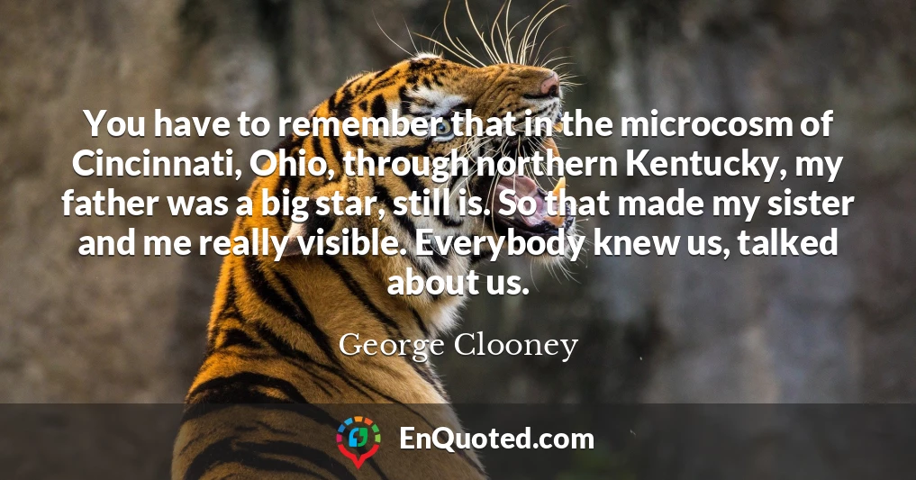 You have to remember that in the microcosm of Cincinnati, Ohio, through northern Kentucky, my father was a big star, still is. So that made my sister and me really visible. Everybody knew us, talked about us.