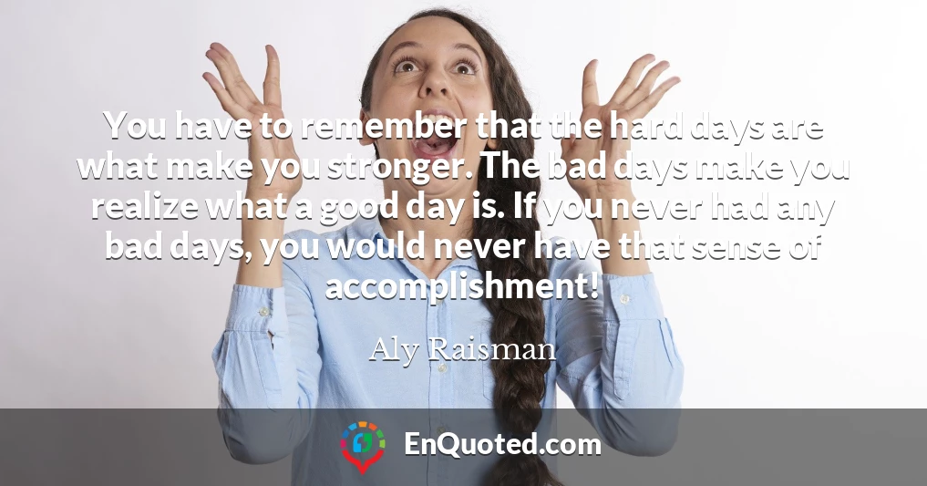 You have to remember that the hard days are what make you stronger. The bad days make you realize what a good day is. If you never had any bad days, you would never have that sense of accomplishment!