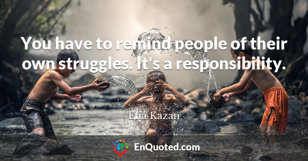 You have to remind people of their own struggles. It's a responsibility.