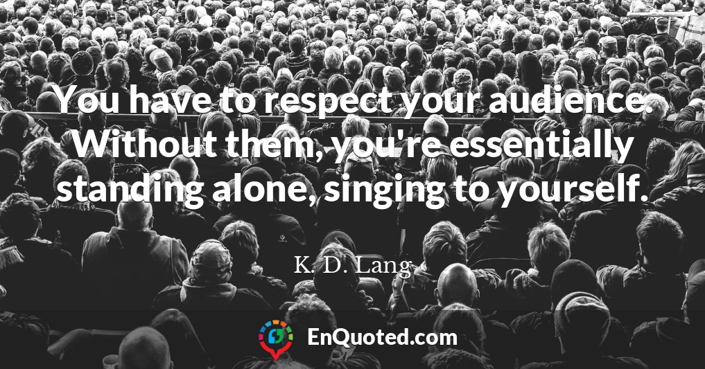 You have to respect your audience. Without them, you're essentially standing alone, singing to yourself.