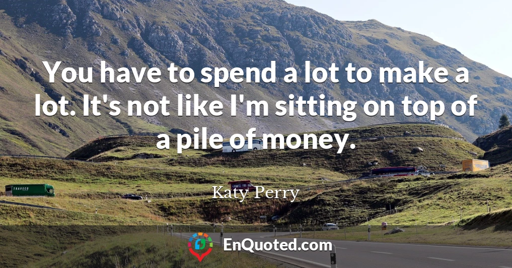You have to spend a lot to make a lot. It's not like I'm sitting on top of a pile of money.