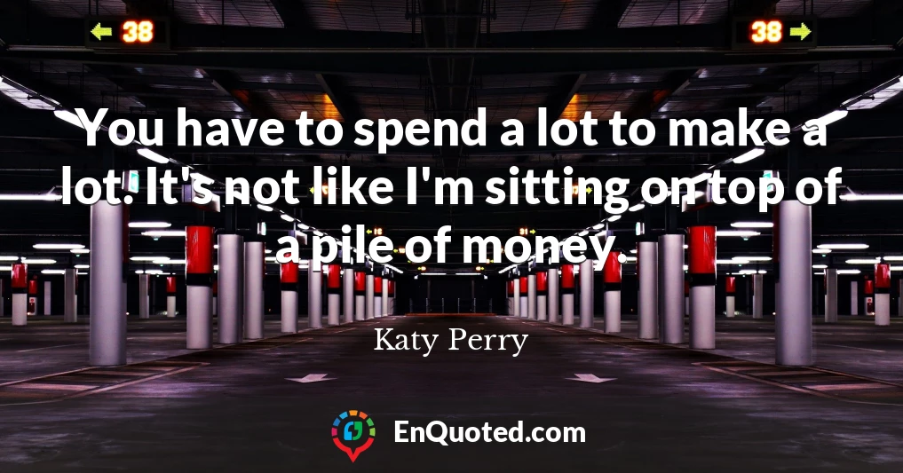 You have to spend a lot to make a lot. It's not like I'm sitting on top of a pile of money.