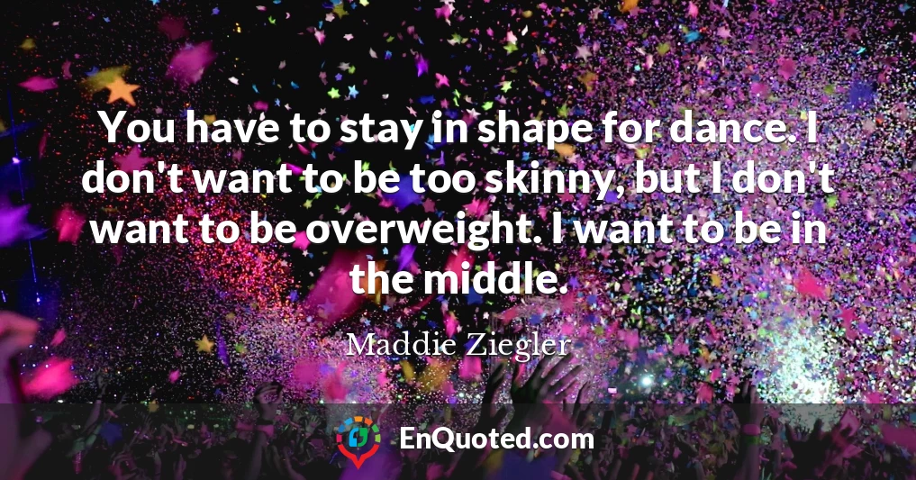 You have to stay in shape for dance. I don't want to be too skinny, but I don't want to be overweight. I want to be in the middle.