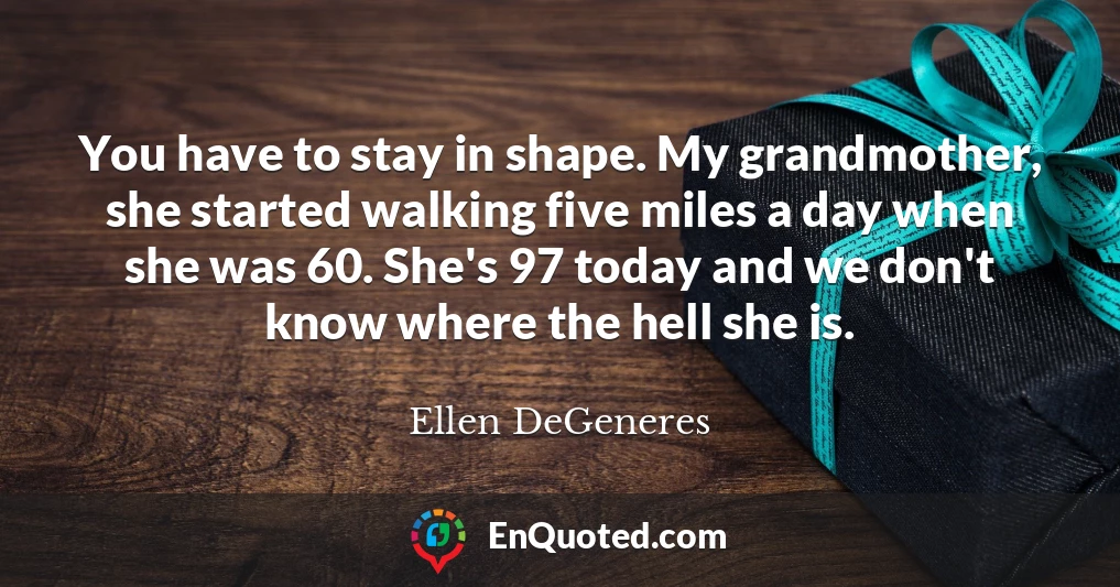 You have to stay in shape. My grandmother, she started walking five miles a day when she was 60. She's 97 today and we don't know where the hell she is.