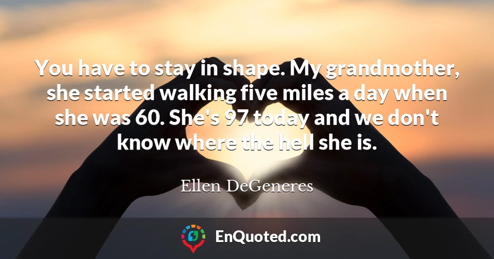 You have to stay in shape. My grandmother, she started walking five miles a day when she was 60. She's 97 today and we don't know where the hell she is.