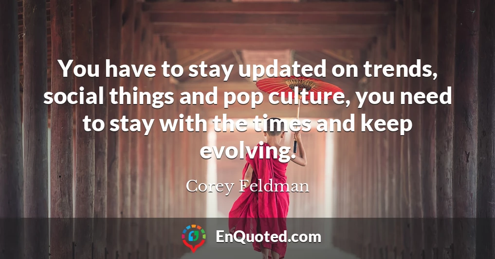 You have to stay updated on trends, social things and pop culture, you need to stay with the times and keep evolving.