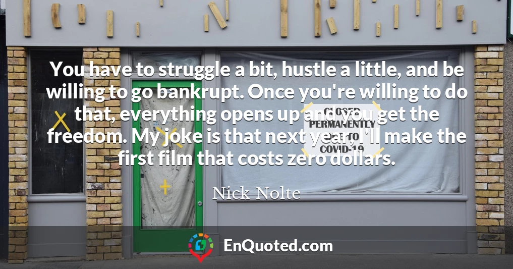 You have to struggle a bit, hustle a little, and be willing to go bankrupt. Once you're willing to do that, everything opens up and you get the freedom. My joke is that next year, I'll make the first film that costs zero dollars.