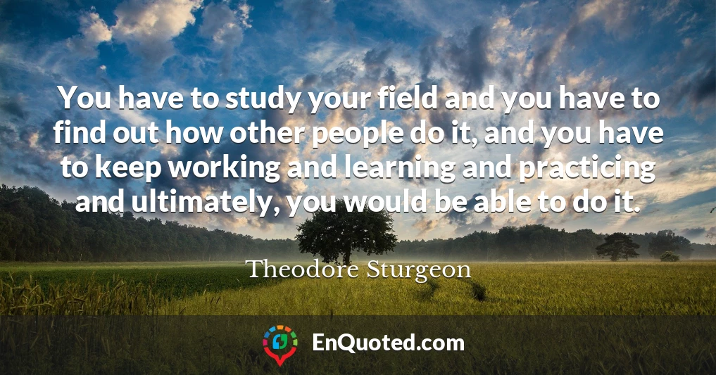 You have to study your field and you have to find out how other people do it, and you have to keep working and learning and practicing and ultimately, you would be able to do it.