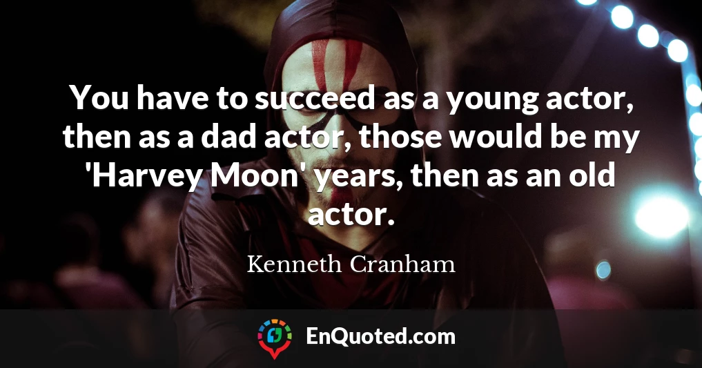 You have to succeed as a young actor, then as a dad actor, those would be my 'Harvey Moon' years, then as an old actor.