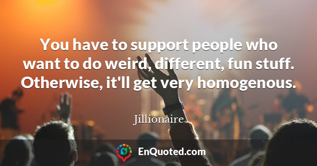 You have to support people who want to do weird, different, fun stuff. Otherwise, it'll get very homogenous.