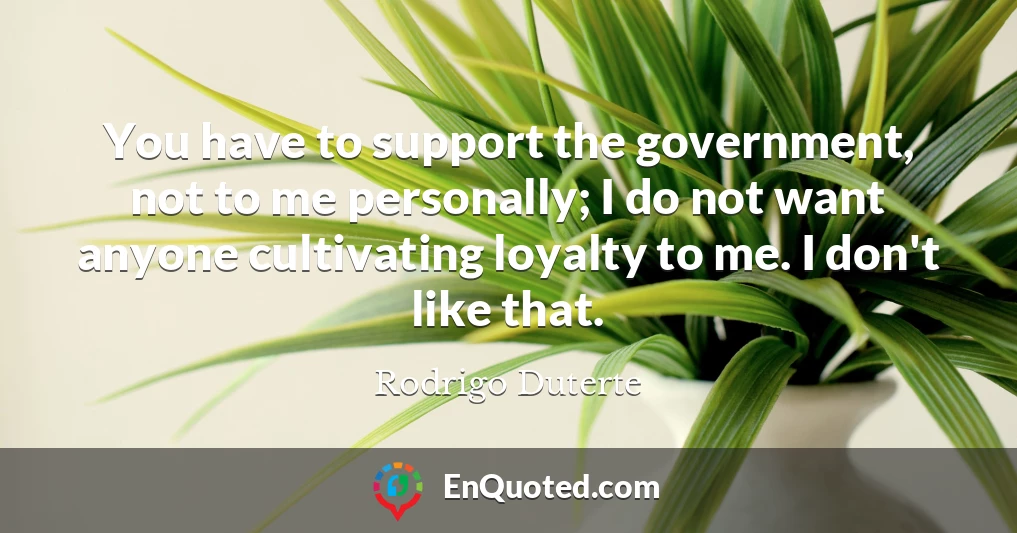 You have to support the government, not to me personally; I do not want anyone cultivating loyalty to me. I don't like that.