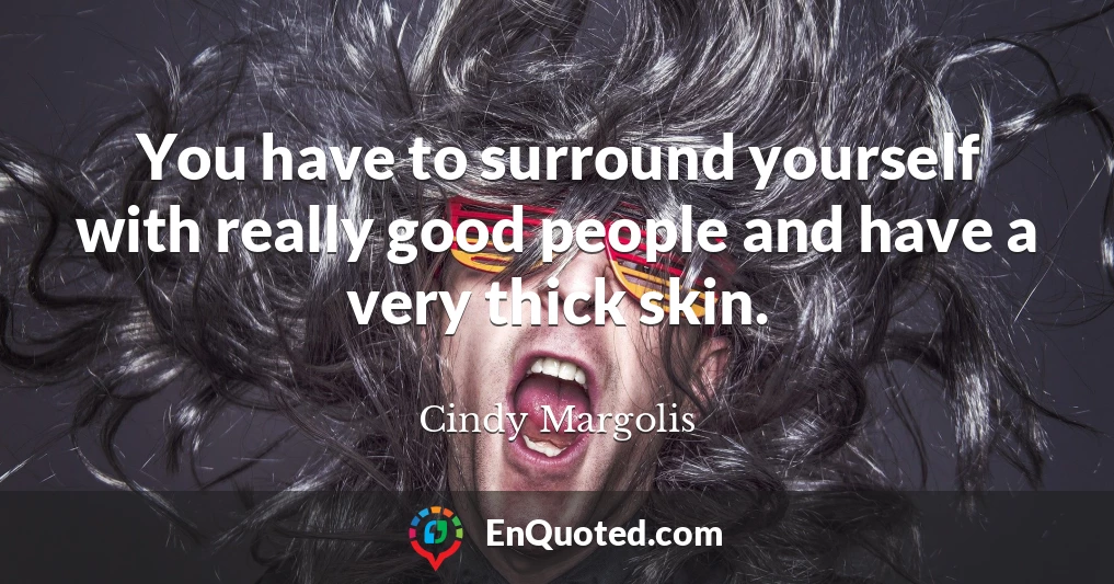 You have to surround yourself with really good people and have a very thick skin.
