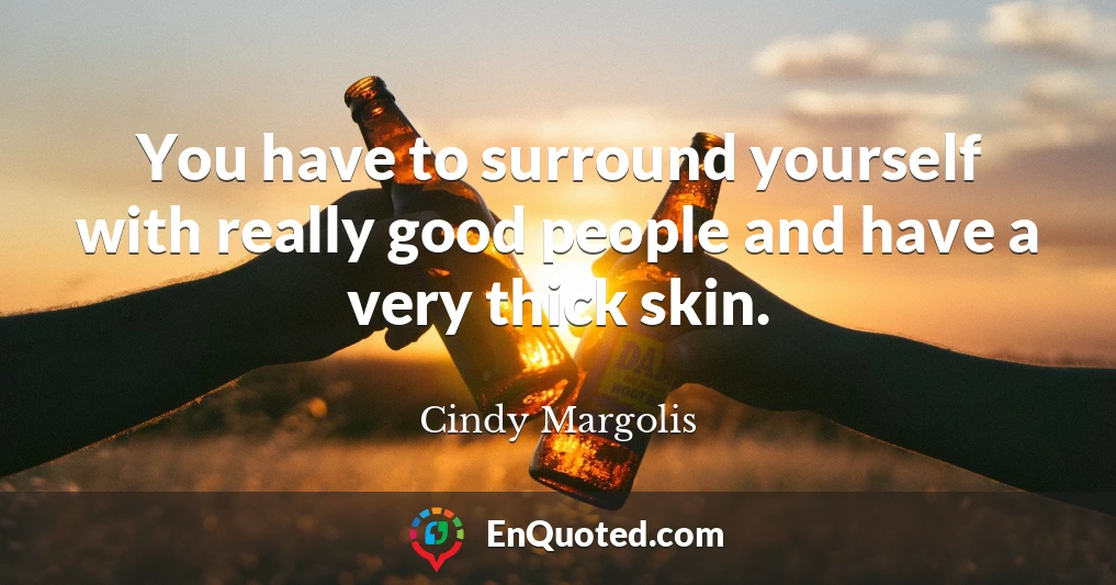 You have to surround yourself with really good people and have a very thick skin.