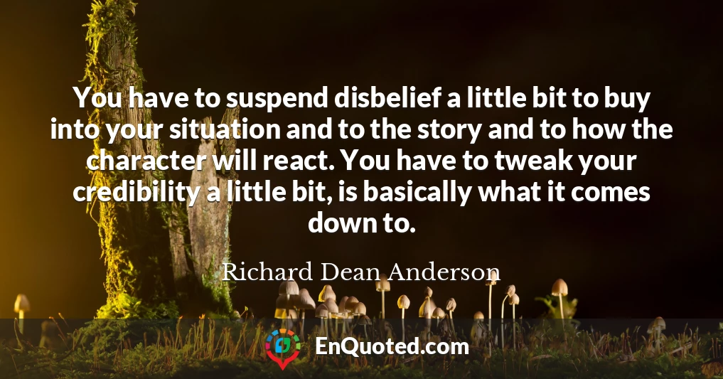 You have to suspend disbelief a little bit to buy into your situation and to the story and to how the character will react. You have to tweak your credibility a little bit, is basically what it comes down to.