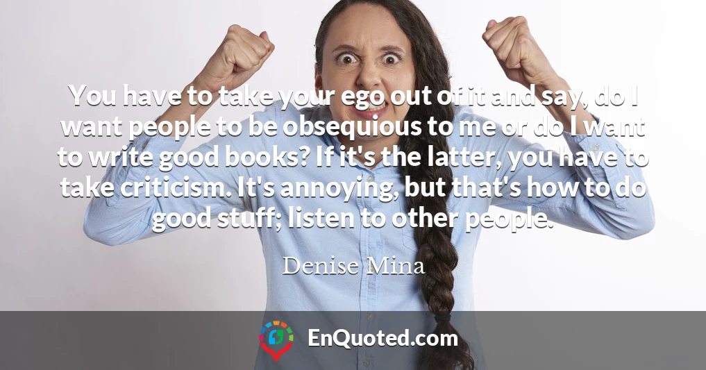 You have to take your ego out of it and say, do I want people to be obsequious to me or do I want to write good books? If it's the latter, you have to take criticism. It's annoying, but that's how to do good stuff; listen to other people.