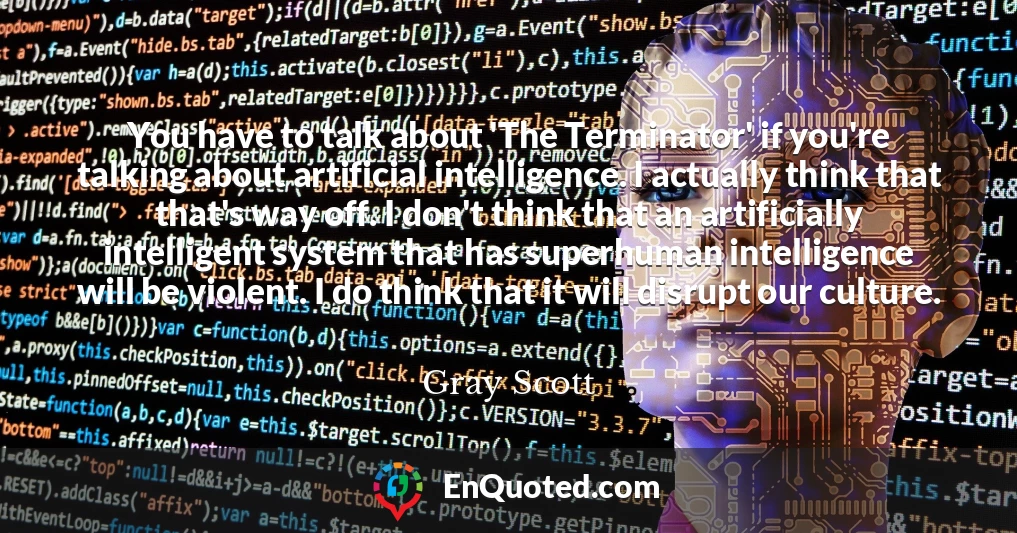 You have to talk about 'The Terminator' if you're talking about artificial intelligence. I actually think that that's way off. I don't think that an artificially intelligent system that has superhuman intelligence will be violent. I do think that it will disrupt our culture.