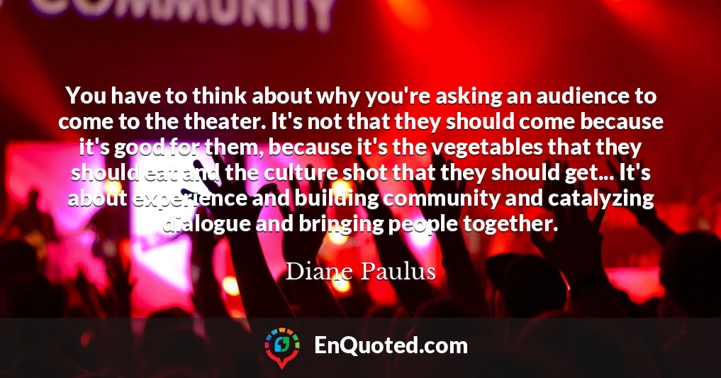 You have to think about why you're asking an audience to come to the theater. It's not that they should come because it's good for them, because it's the vegetables that they should eat and the culture shot that they should get... It's about experience and building community and catalyzing dialogue and bringing people together.