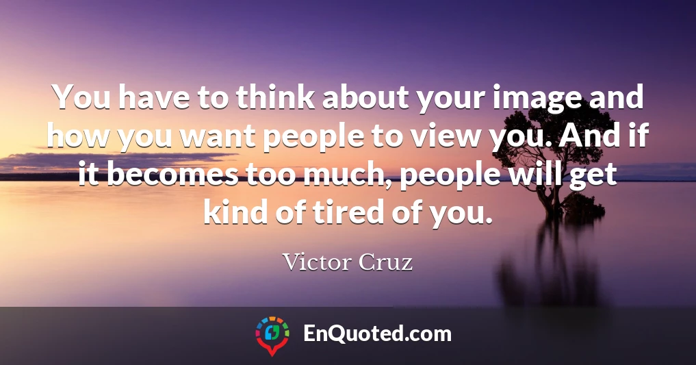 You have to think about your image and how you want people to view you. And if it becomes too much, people will get kind of tired of you.