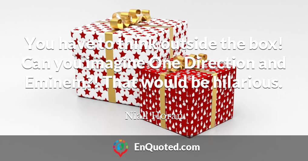 You have to think outside the box! Can you imagine One Direction and Eminem?! That would be hilarious.