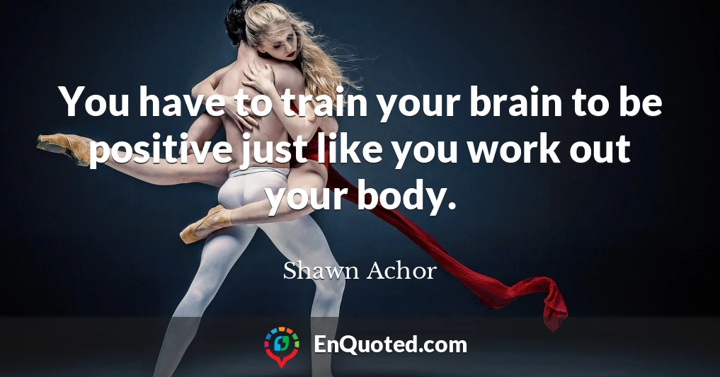 You have to train your brain to be positive just like you work out your body.