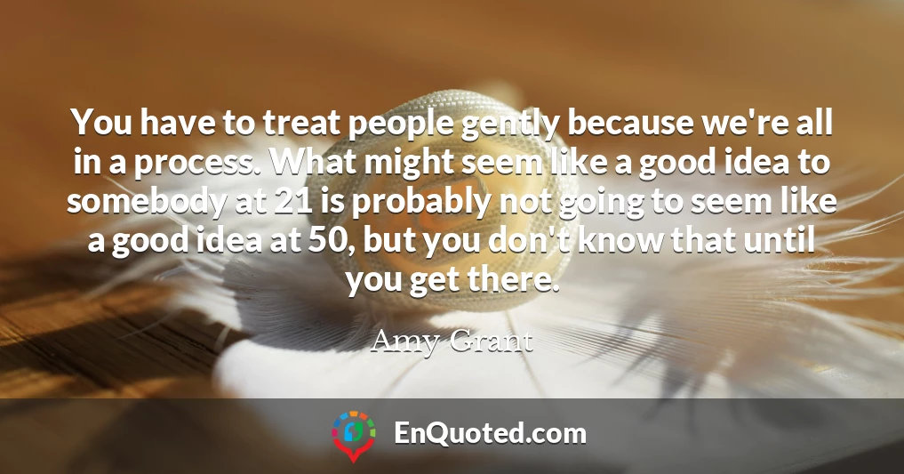 You have to treat people gently because we're all in a process. What might seem like a good idea to somebody at 21 is probably not going to seem like a good idea at 50, but you don't know that until you get there.