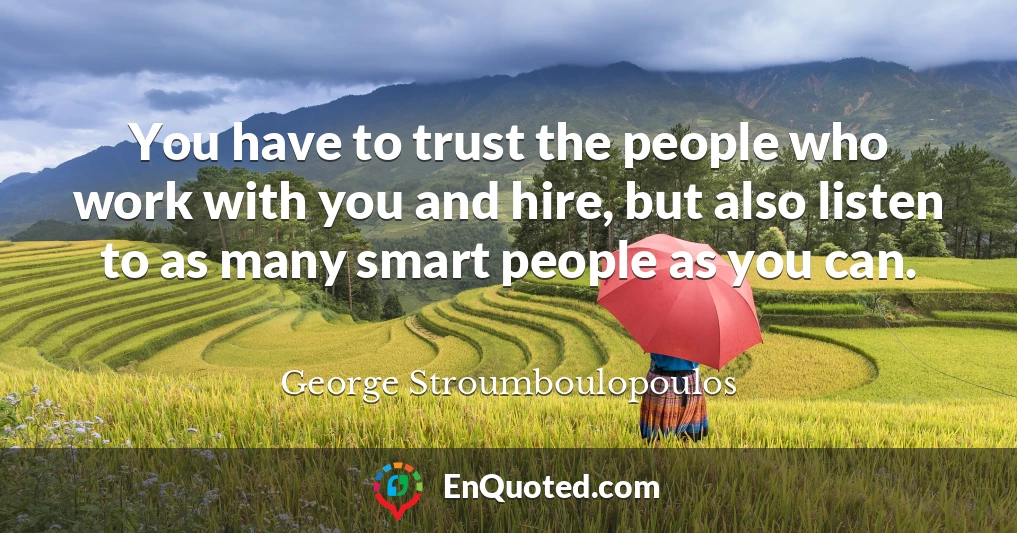 You have to trust the people who work with you and hire, but also listen to as many smart people as you can.
