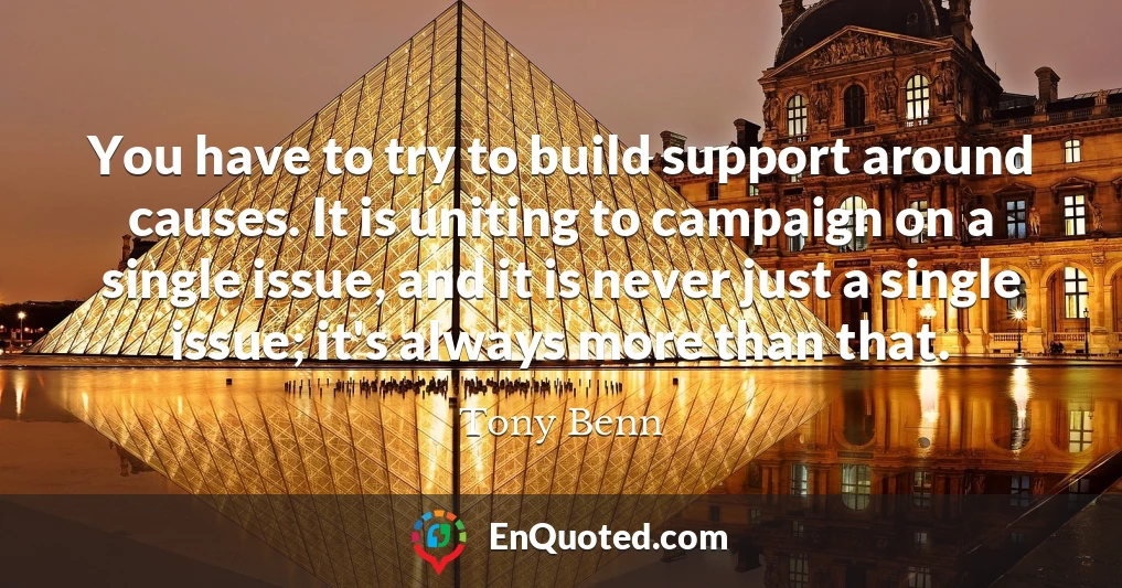 You have to try to build support around causes. It is uniting to campaign on a single issue, and it is never just a single issue; it's always more than that.