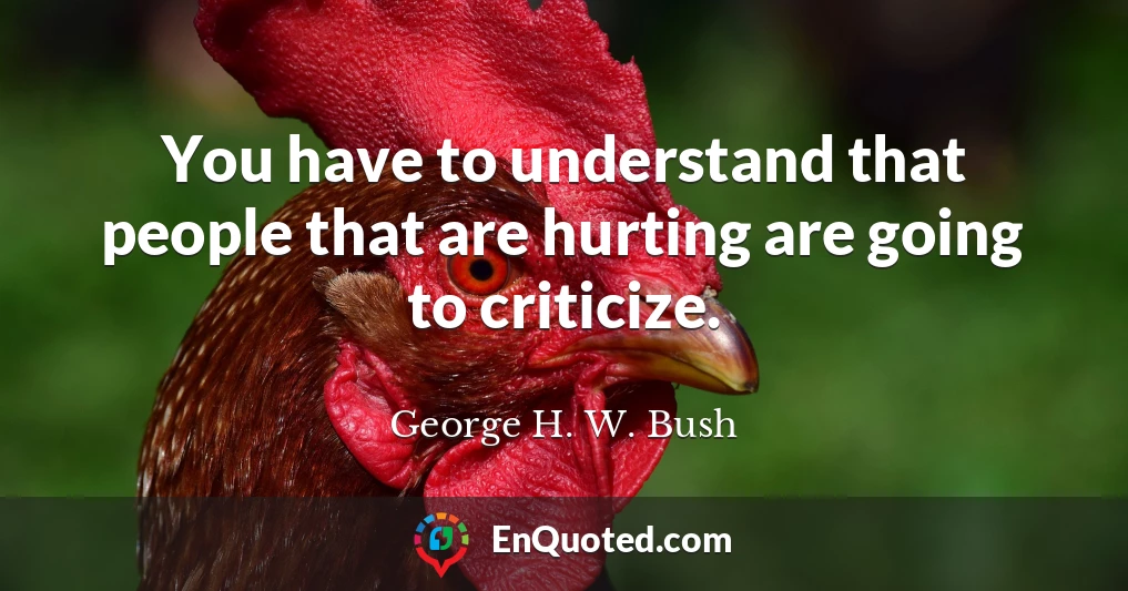 You have to understand that people that are hurting are going to criticize.