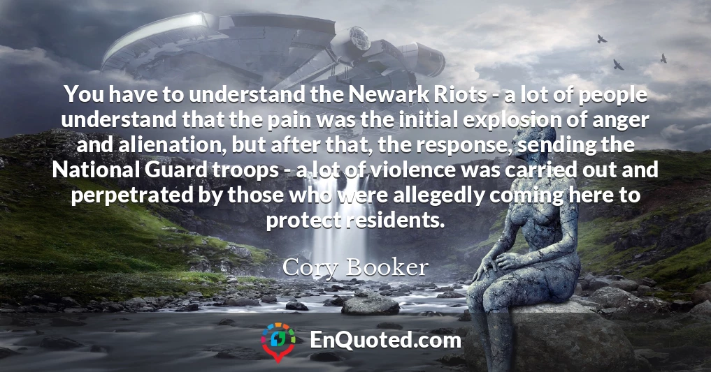 You have to understand the Newark Riots - a lot of people understand that the pain was the initial explosion of anger and alienation, but after that, the response, sending the National Guard troops - a lot of violence was carried out and perpetrated by those who were allegedly coming here to protect residents.
