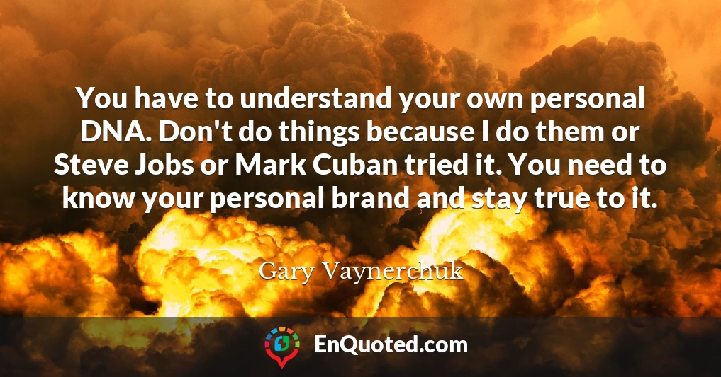 You have to understand your own personal DNA. Don't do things because I do them or Steve Jobs or Mark Cuban tried it. You need to know your personal brand and stay true to it.