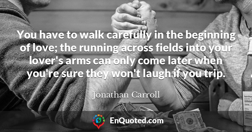 You have to walk carefully in the beginning of love; the running across fields into your lover's arms can only come later when you're sure they won't laugh if you trip.