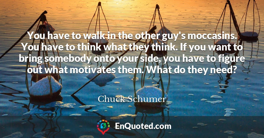 You have to walk in the other guy's moccasins. You have to think what they think. If you want to bring somebody onto your side, you have to figure out what motivates them. What do they need?