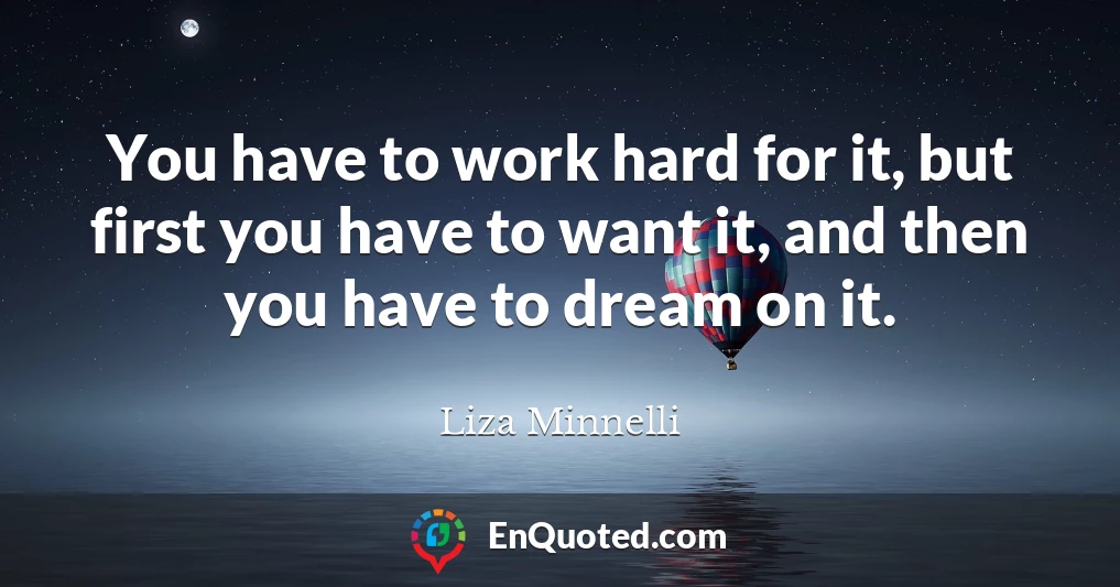 You have to work hard for it, but first you have to want it, and then you have to dream on it.