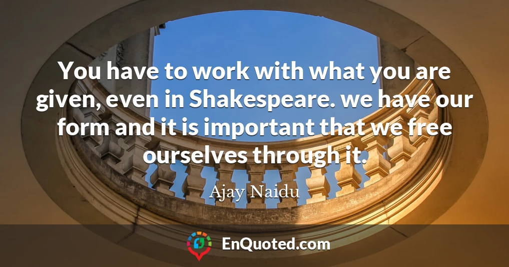 You have to work with what you are given, even in Shakespeare. we have our form and it is important that we free ourselves through it.