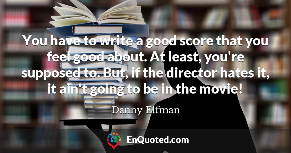 You have to write a good score that you feel good about. At least, you're supposed to. But, if the director hates it, it ain't going to be in the movie!