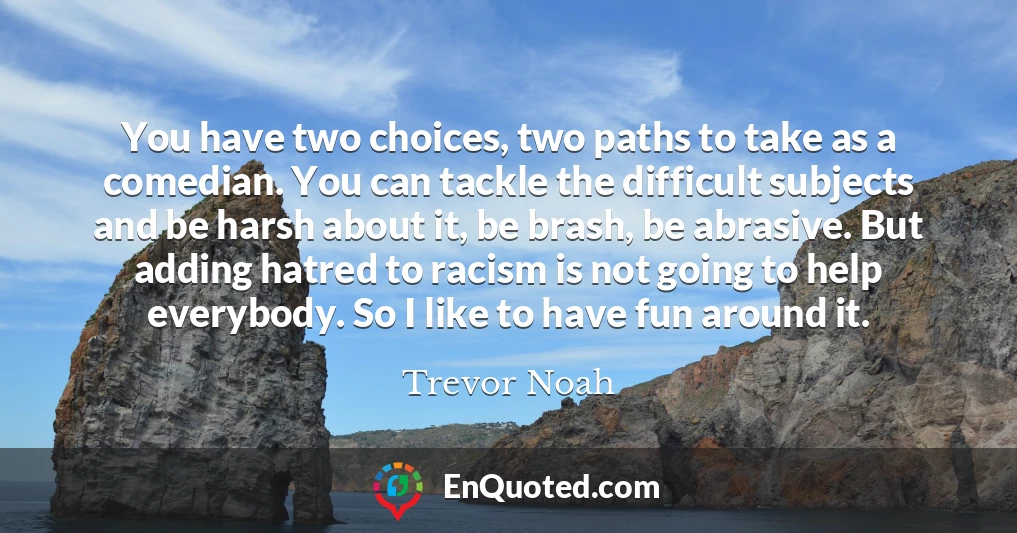 You have two choices, two paths to take as a comedian. You can tackle the difficult subjects and be harsh about it, be brash, be abrasive. But adding hatred to racism is not going to help everybody. So I like to have fun around it.