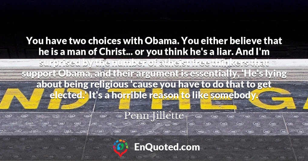You have two choices with Obama. You either believe that he is a man of Christ... or you think he's a liar. And I'm surprised by the number of atheist free thinkers that support Obama, and their argument is essentially, 'He's lying about being religious 'cause you have to do that to get elected.' It's a horrible reason to like somebody.