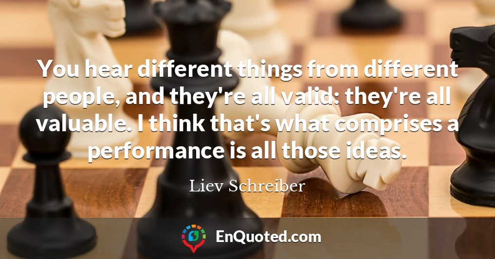 You hear different things from different people, and they're all valid: they're all valuable. I think that's what comprises a performance is all those ideas.