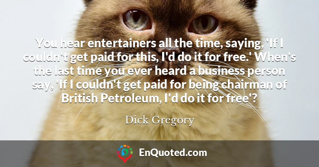 You hear entertainers all the time, saying, 'If I couldn't get paid for this, I'd do it for free.' When's the last time you ever heard a business person say, 'If I couldn't get paid for being chairman of British Petroleum, I'd do it for free'?