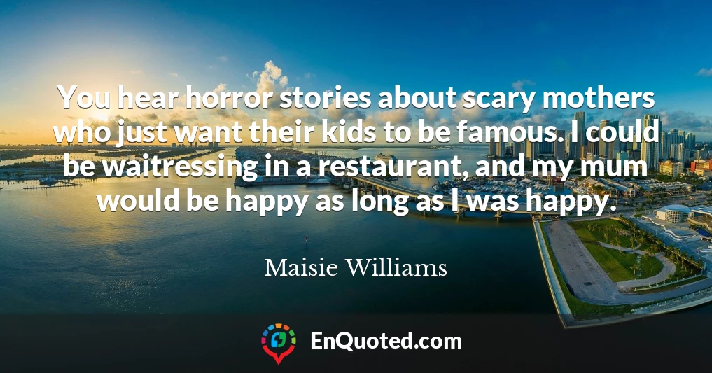 You hear horror stories about scary mothers who just want their kids to be famous. I could be waitressing in a restaurant, and my mum would be happy as long as I was happy.