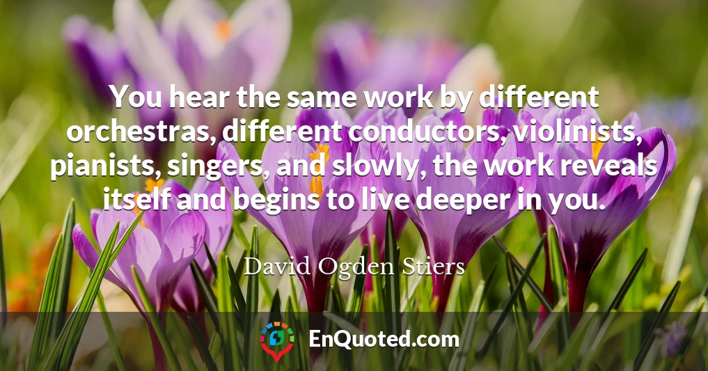 You hear the same work by different orchestras, different conductors, violinists, pianists, singers, and slowly, the work reveals itself and begins to live deeper in you.