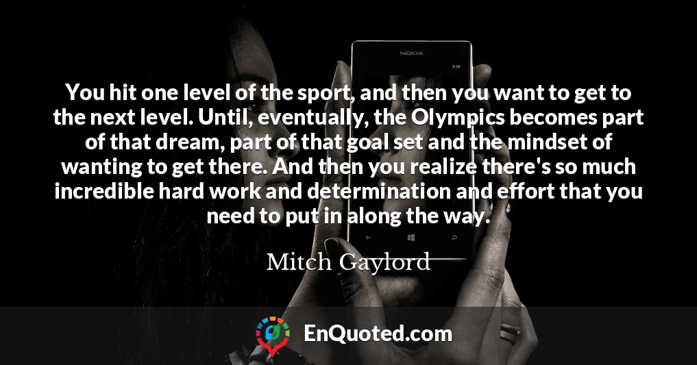 You hit one level of the sport, and then you want to get to the next level. Until, eventually, the Olympics becomes part of that dream, part of that goal set and the mindset of wanting to get there. And then you realize there's so much incredible hard work and determination and effort that you need to put in along the way.