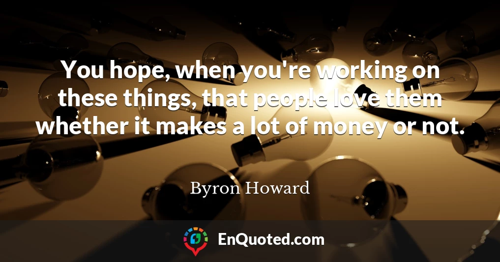 You hope, when you're working on these things, that people love them whether it makes a lot of money or not.