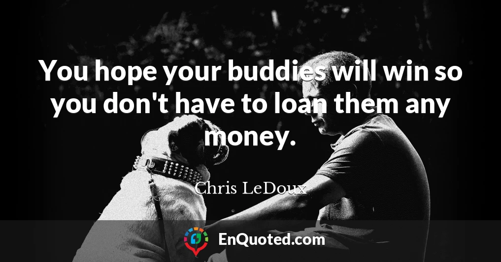 You hope your buddies will win so you don't have to loan them any money.